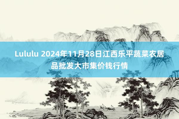 Lululu 2024年11月28日江西乐平蔬菜农居品批发大市集价钱行情