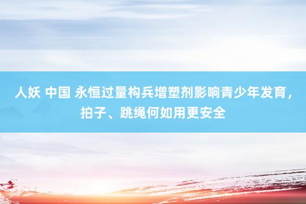 人妖 中国 永恒过量构兵增塑剂影响青少年发育，拍子、跳绳何如用更安全