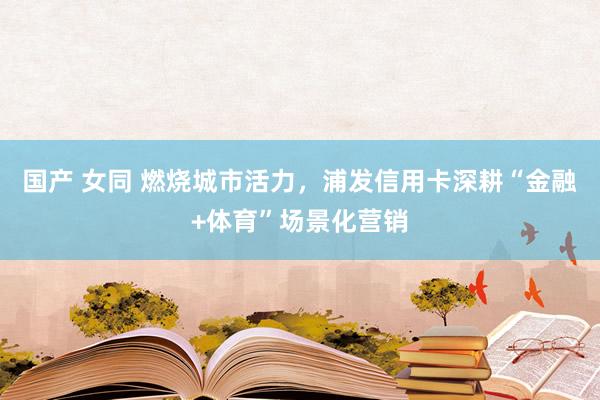 国产 女同 燃烧城市活力，浦发信用卡深耕“金融+体育”场景化营销