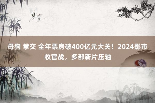 母狗 拳交 全年票房破400亿元大关！2024影市收官战，多部新片压轴