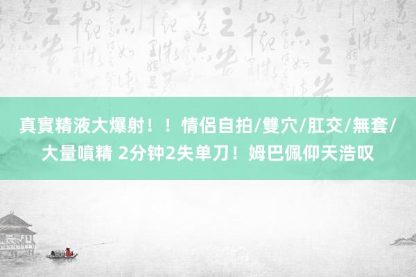 真實精液大爆射！！情侶自拍/雙穴/肛交/無套/大量噴精 2分钟2失单刀！姆巴佩仰天浩叹