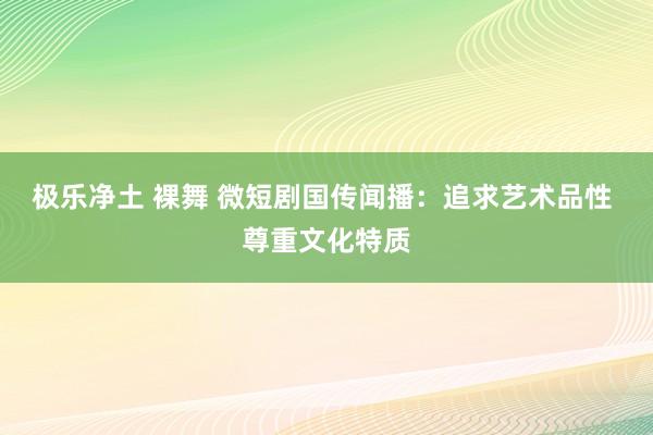 极乐净土 裸舞 微短剧国传闻播：追求艺术品性 尊重文化特质