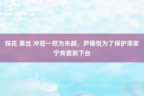 探花 黑丝 冲冠一怒为朱颜，尹锡悦为了保护浑家宁肯提前下台