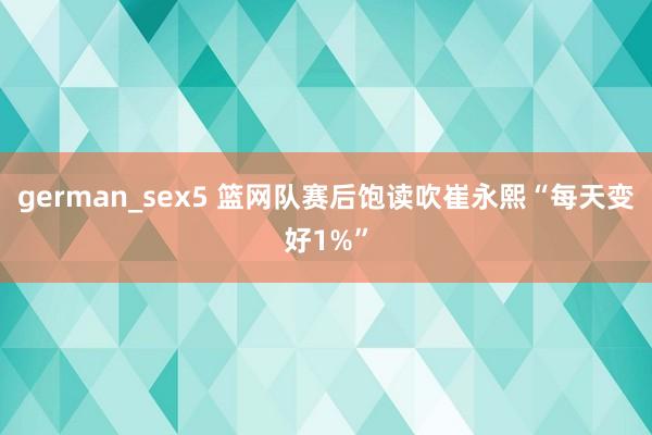 german_sex5 篮网队赛后饱读吹崔永熙“每天变好1%”