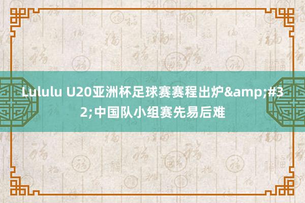 Lululu U20亚洲杯足球赛赛程出炉&#32;中国队小组赛先易后难