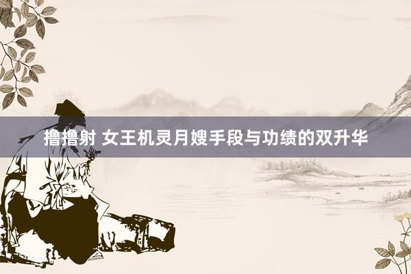 撸撸射 女王机灵月嫂手段与功绩的双升华