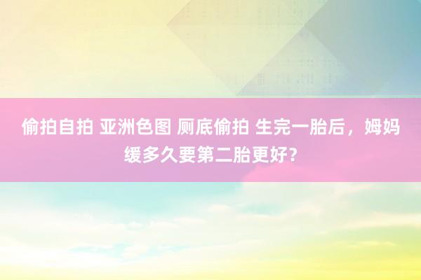 偷拍自拍 亚洲色图 厕底偷拍 生完一胎后，姆妈缓多久要第二胎更好？