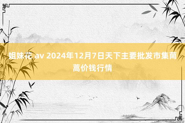 姐妹花 av 2024年12月7日天下主要批发市集茼蒿价钱行情