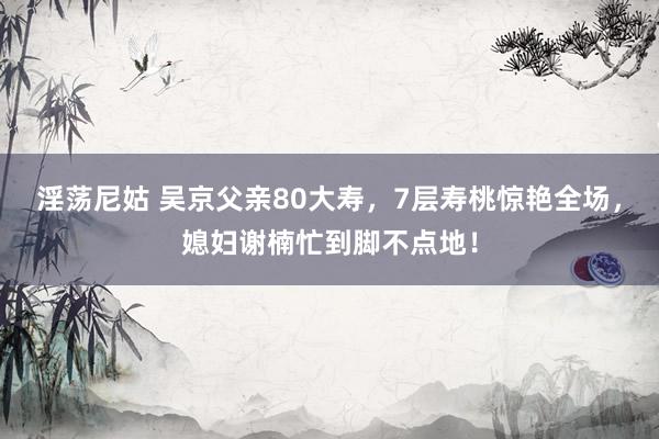 淫荡尼姑 吴京父亲80大寿，7层寿桃惊艳全场，媳妇谢楠忙到脚不点地！