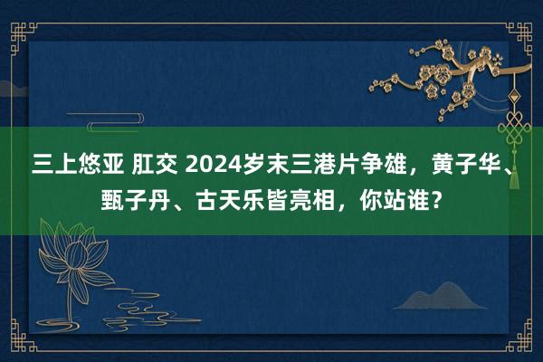 三上悠亚 肛交 2024岁末三港片争雄，黄子华、甄子丹、古天乐皆亮相，你站谁？