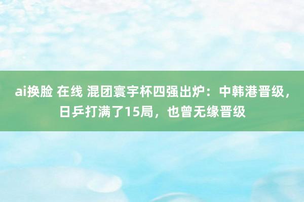 ai换脸 在线 混团寰宇杯四强出炉：中韩港晋级，日乒打满了15局，也曾无缘晋级