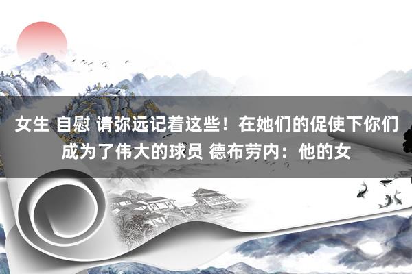 女生 自慰 请弥远记着这些！在她们的促使下你们成为了伟大的球员 德布劳内：他的女