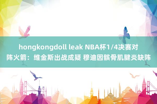 hongkongdoll leak NBA杯1/4决赛对阵火箭：维金斯出战成疑 穆迪因髌骨肌腱炎缺阵