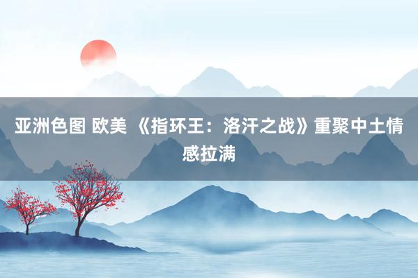 亚洲色图 欧美 《指环王：洛汗之战》重聚中土情感拉满