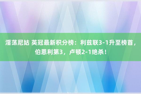 淫荡尼姑 英冠最新积分榜：利兹联3-1升至榜首，伯恩利第3，卢顿2-1绝杀！