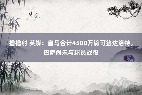 撸撸射 英媒：皇马合计4500万镑可签达洛特，巴萨尚未与球员战役