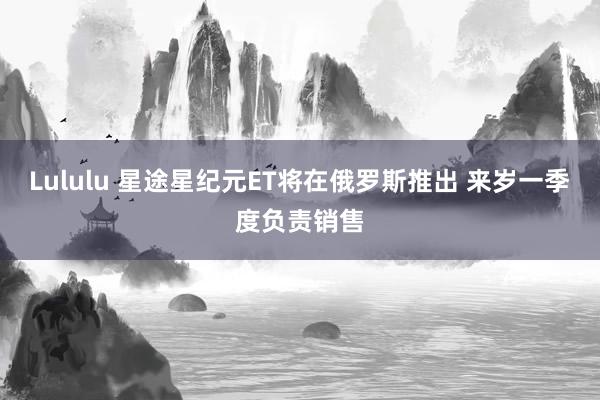 Lululu 星途星纪元ET将在俄罗斯推出 来岁一季度负责销售