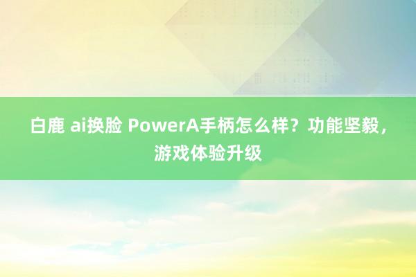 白鹿 ai换脸 PowerA手柄怎么样？功能坚毅，游戏体验升级