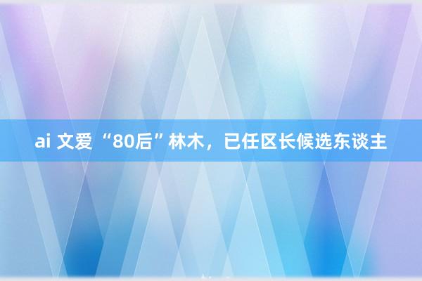 ai 文爱 “80后”林木，已任区长候选东谈主