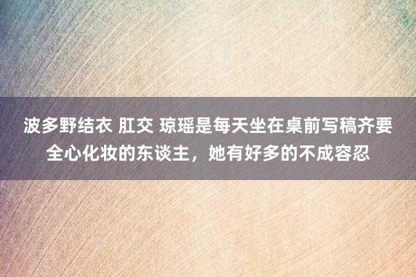 波多野结衣 肛交 琼瑶是每天坐在桌前写稿齐要全心化妆的东谈主，她有好多的不成容忍