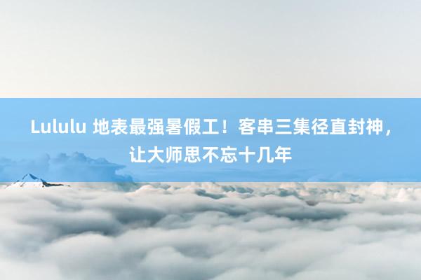 Lululu 地表最强暑假工！客串三集径直封神，让大师思不忘十几年