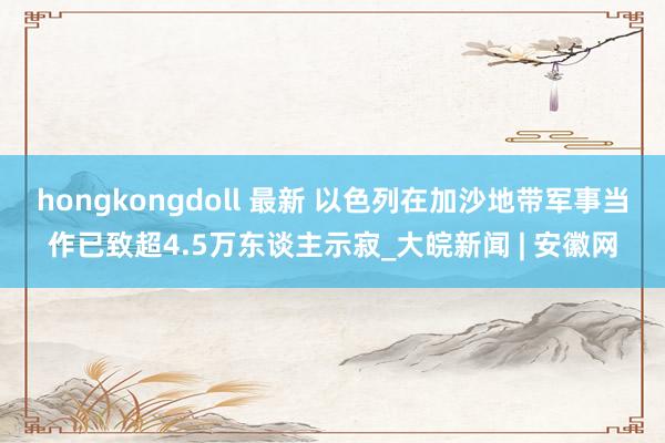 hongkongdoll 最新 以色列在加沙地带军事当作已致超4.5万东谈主示寂_大皖新闻 | 安徽网