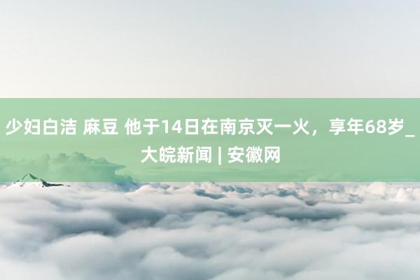 少妇白洁 麻豆 他于14日在南京灭一火，享年68岁_大皖新闻 | 安徽网