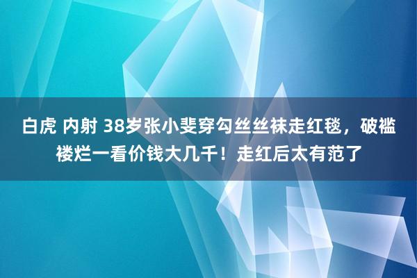 白虎 内射 38岁张小斐穿勾丝丝袜走红毯，破褴褛烂一看价钱大几千！走红后太有范了