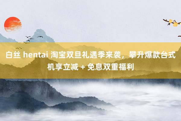 白丝 hentai 淘宝双旦礼遇季来袭，攀升爆款台式机享立减 + 免息双重福利