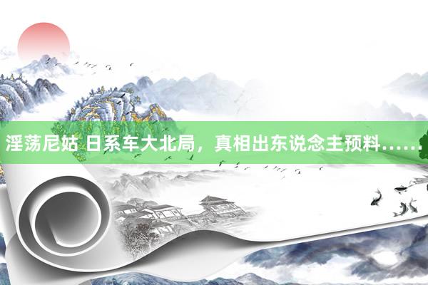 淫荡尼姑 日系车大北局，真相出东说念主预料……