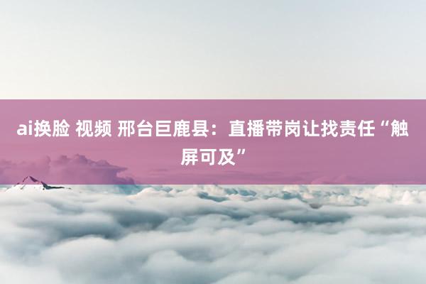 ai换脸 视频 邢台巨鹿县：直播带岗让找责任“触屏可及”