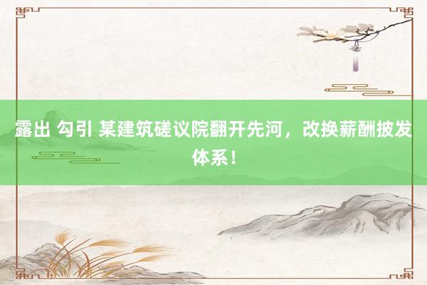 露出 勾引 某建筑磋议院翻开先河，改换薪酬披发体系！