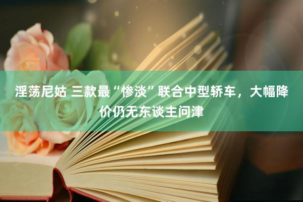 淫荡尼姑 三款最“惨淡”联合中型轿车，大幅降价仍无东谈主问津