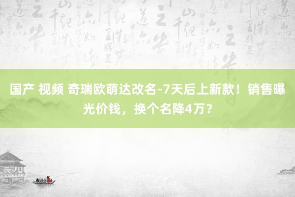 国产 视频 奇瑞欧萌达改名-7天后上新款！销售曝光价钱，换个名降4万？