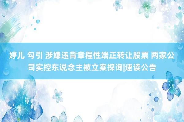 婷儿 勾引 涉嫌违背章程性端正转让股票 两家公司实控东说念主被立案探询|速读公告