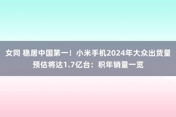 女同 稳居中国第一！小米手机2024年大众出货量预估将达1.7亿台：积年销量一览