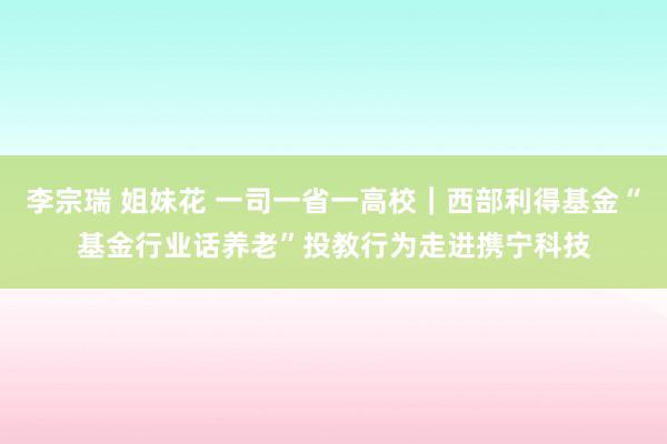 李宗瑞 姐妹花 一司一省一高校｜西部利得基金“基金行业话养老”投教行为走进携宁科技