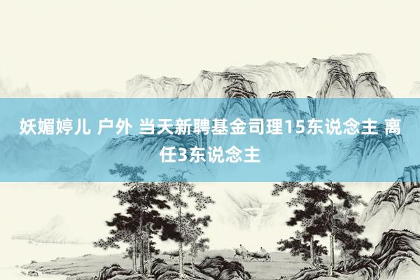 妖媚婷儿 户外 当天新聘基金司理15东说念主 离任3东说念主