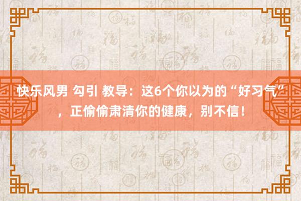 快乐风男 勾引 教导：这6个你以为的“好习气”，正偷偷肃清你的健康，别不信！