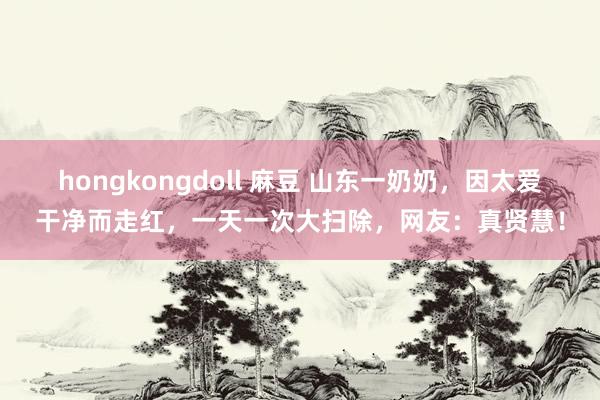 hongkongdoll 麻豆 山东一奶奶，因太爱干净而走红，一天一次大扫除，网友：真贤慧！