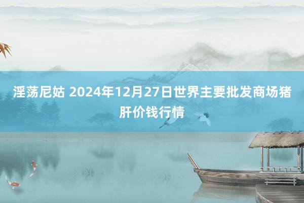 淫荡尼姑 2024年12月27日世界主要批发商场猪肝价钱行情