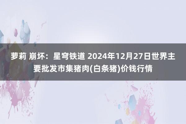 萝莉 崩坏：星穹铁道 2024年12月27日世界主要批发市集猪肉(白条猪)价钱行情