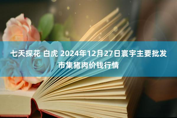 七天探花 白虎 2024年12月27日寰宇主要批发市集猪肉价钱行情