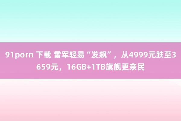 91porn 下载 雷军轻易“发飙”，从4999元跌至3659元，16GB+1TB旗舰更亲民