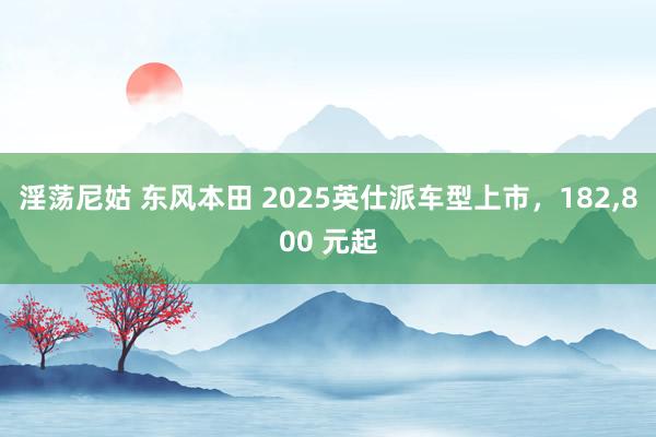 淫荡尼姑 东风本田 2025英仕派车型上市，182，800 元起