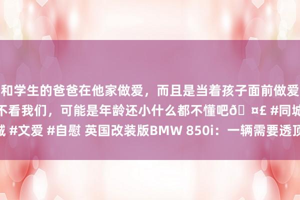 和学生的爸爸在他家做爱，而且是当着孩子面前做爱，太刺激了，孩子完全不看我们，可能是年龄还小什么都不懂吧🤣 #同城 #文爱 #自慰 英国改装版BMW 850i：一辆需要透顶设立的经典双门轿跑车