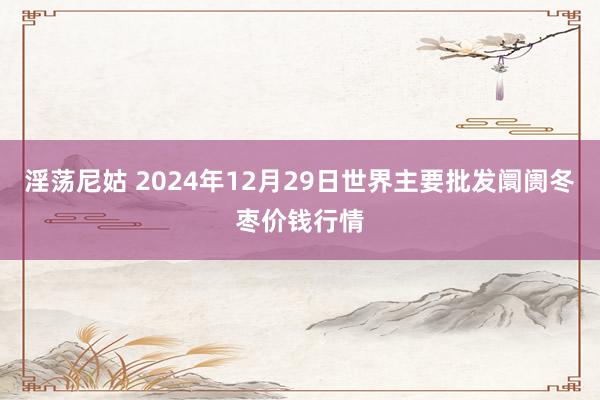 淫荡尼姑 2024年12月29日世界主要批发阛阓冬枣价钱行情