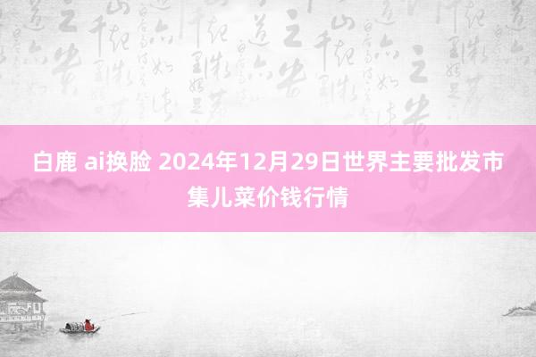 白鹿 ai换脸 2024年12月29日世界主要批发市集儿菜价钱行情