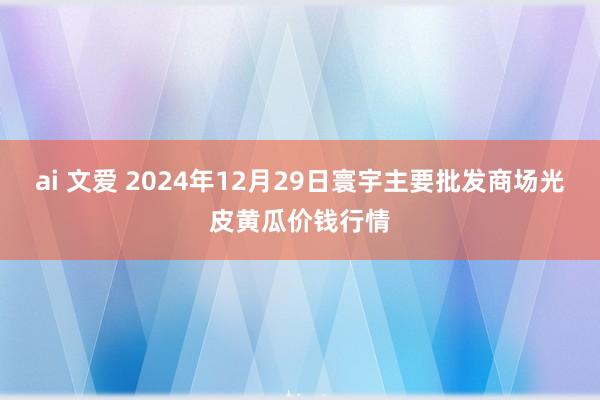 ai 文爱 2024年12月29日寰宇主要批发商场光皮黄瓜价钱行情