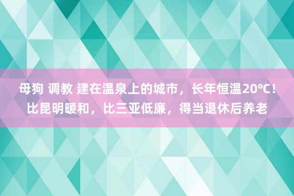 母狗 调教 建在温泉上的城市，长年恒温20℃！比昆明暖和，比三亚低廉，得当退休后养老